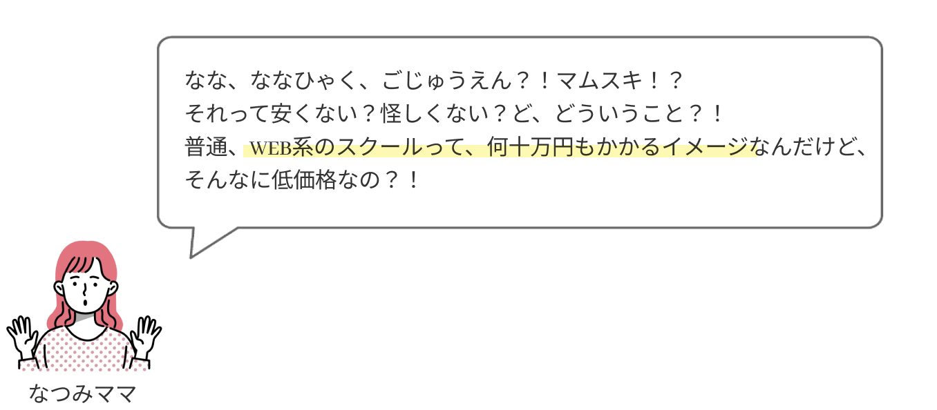 なな、ななひゃく、ごじゅうえん？！
                  それって安くない？怪しくない？ど、どういうこと？！
                  普通、WEB系のスクールって、何十万円もかかるイメージなんだけど、そんなに低価格なの？！
                  
                  