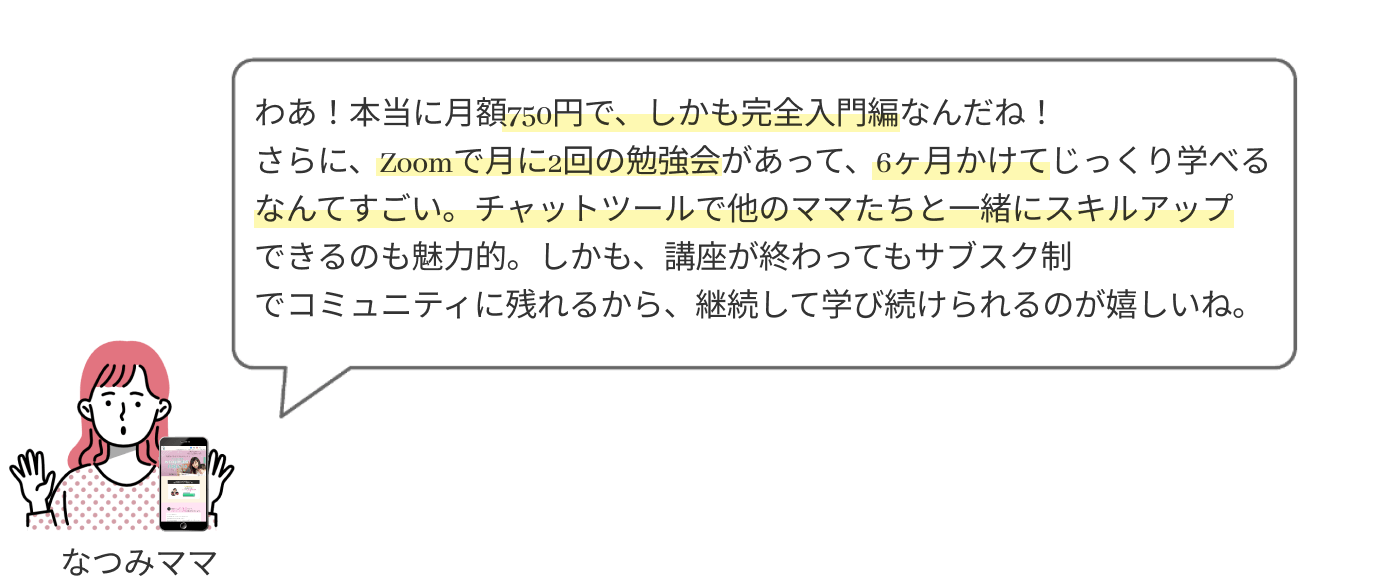 わあ！本当に月額750円で、しかも完全入門編なんだね！
                  さらに、zoomで月に2回の勉強会があって、6ヶ月かけてじっくり学べるなんてすごい。チャットツールで他のママたちと一緒にスキルアップできるのも魅力的。しかも、講座が終わってもサブスク制でコミュニティに残れるから、継続して学び続けられるのが嬉しいね。