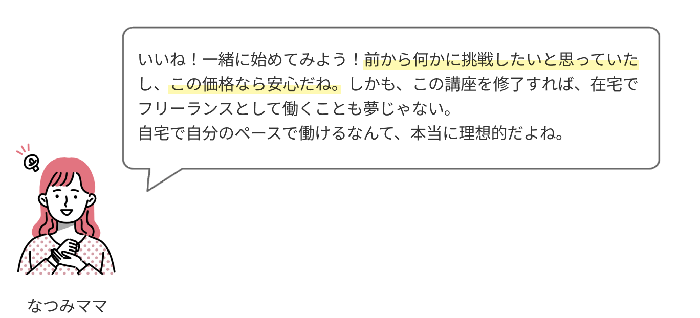 いいね！一緒に始めてみよう！前から何かに挑戦したいと思っていたし、この価格なら安心だね。しかも、この講座を修了すれば、自宅でフリーランスとして働くことも夢じゃない。自宅で自分のペースで働けるなんて、本当に理想的だよね。

                  
