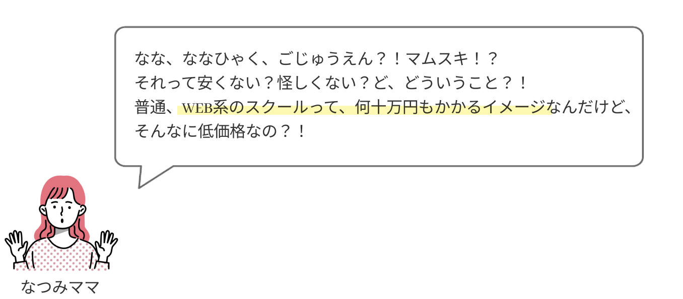 なな、ななひゃく、ごじゅうえん？！
                  それって安くない？怪しくない？ど、どういうこと？！
                  普通、WEB系のスクールって、何十万円もかかるイメージなんだけど、そんなに低価格なの？！
                  
                  