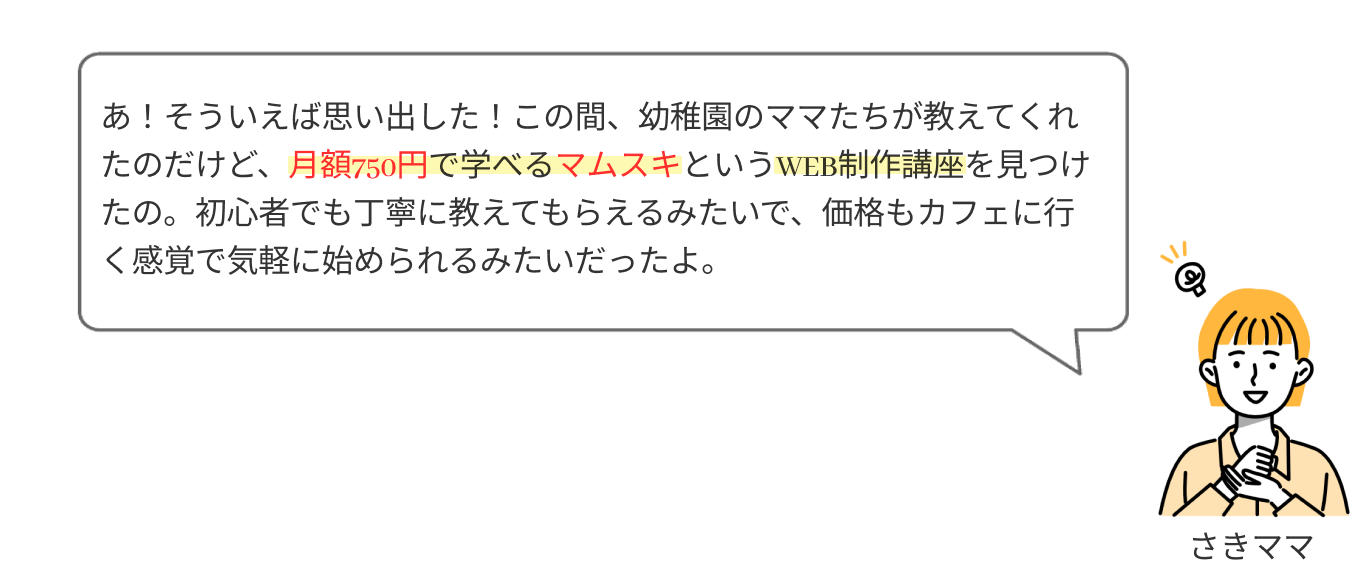 あ！そういえば思い出した！この間、幼稚園のママたちが教えてくれたのだけど、月額750円で学べるWEB制作講座を見つけたの。初心者でも丁寧に教えてもらえるみたいだし、カフェに行く感覚で始められるみたいだったよ。
              
              