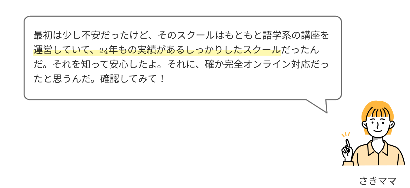 最初は少し不安だったけど、そのスクールはもともと語学系の講座を運営していて、2年以上の実績があるしっかりしたスクールだったんだ。それを知って安心したよ。それに、確か完全オンライン対応だったと思うんだ。確認してみて！

              