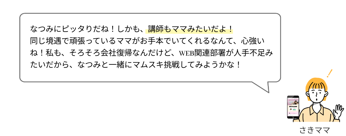 なつみにピッタリだね！しかも、講師もママみたいだし！
              同じ境遇で頑張っているママが手本にいてくれるなんて、心強いよね！私も、そろそろ会社復帰なんだけど、WEB関連業務が人手不足みたいだから、なつみと一緒に挑戦してみようかな！